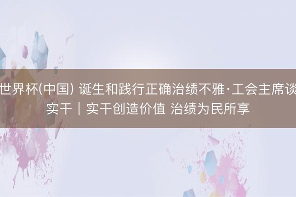 世界杯(中国) 诞生和践行正确治绩不雅·工会主席谈实干｜实干创造价值 治绩为民所享