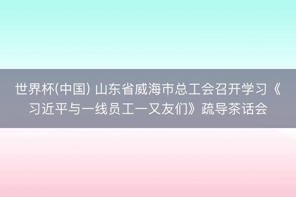 世界杯(中国) 山东省威海市总工会召开学习《习近平与一线员工一又友们》疏导茶话会