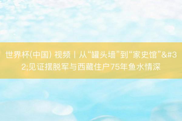 世界杯(中国) 视频丨从“罐头墙”到“家史馆” 见证摆脱军与西藏住户75年鱼水情深