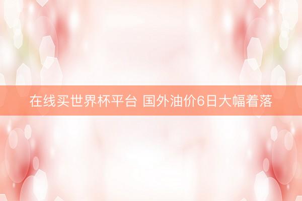 在线买世界杯平台 国外油价6日大幅着落