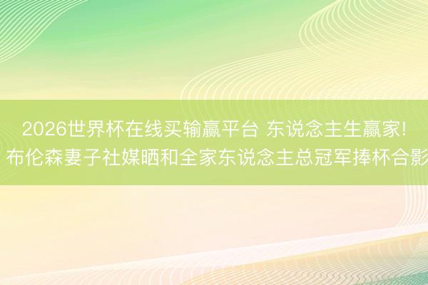 2026世界杯在线买输赢平台 东说念主生赢家! 布伦森妻子社媒晒和全家东说念主总冠军捧杯合影
