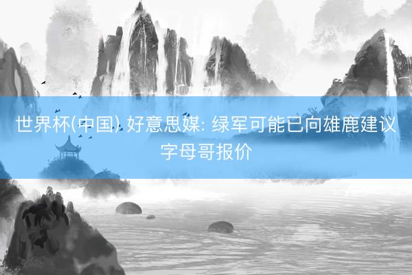 世界杯(中国) 好意思媒: 绿军可能已向雄鹿建议字母哥报价