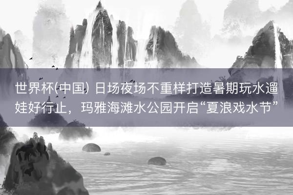 世界杯(中国) 日场夜场不重样打造暑期玩水遛娃好行止，玛雅海滩水公园开启“夏浪戏水节”