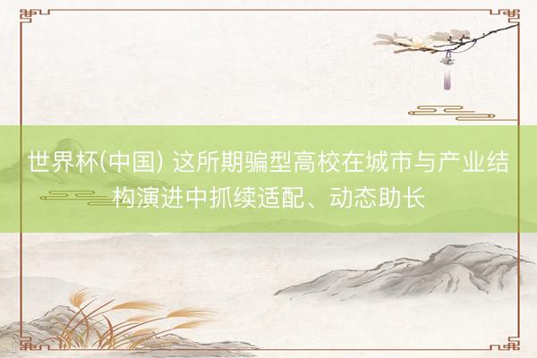 世界杯(中国) 这所期骗型高校在城市与产业结构演进中抓续适配、动态助长
