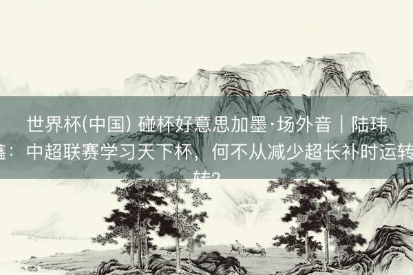 世界杯(中国) 碰杯好意思加墨·场外音｜陆玮鑫：中超联赛学习天下杯，何不从减少超长补时运转？