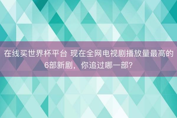 在线买世界杯平台 现在全网电视剧播放量最高的6部新剧，你追过哪一部？