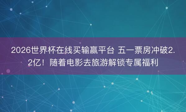 2026世界杯在线买输赢平台 五一票房冲破2.2亿！随着电影去旅游解锁专属福利