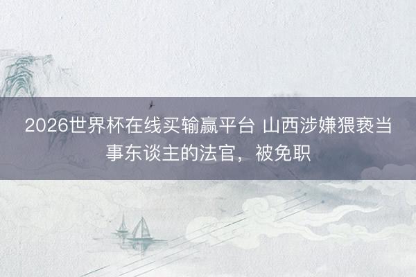 2026世界杯在线买输赢平台 山西涉嫌猥亵当事东谈主的法官，被免职
