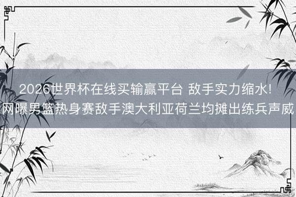 2026世界杯在线买输赢平台 敌手实力缩水! 网曝男篮热身赛敌手澳大利亚荷兰均摊出练兵声威