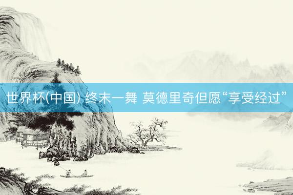 世界杯(中国) 终末一舞 莫德里奇但愿“享受经过”