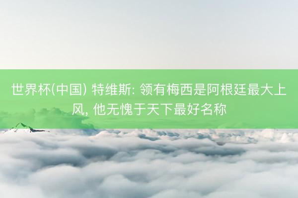 世界杯(中国) 特维斯: 领有梅西是阿根廷最大上风， 他无愧于天下最好名称