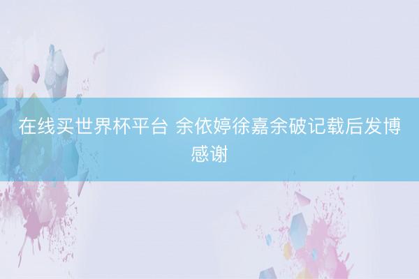 在线买世界杯平台 余依婷徐嘉余破记载后发博感谢